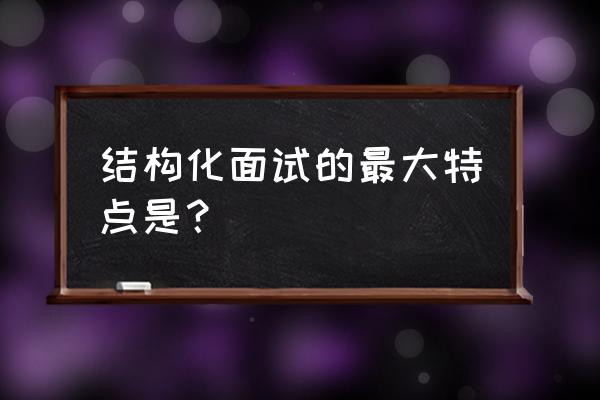 面试的十大特征 结构化面试的最大特点是？