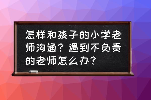 孩子学习不好怎样跟老师沟通 怎样和孩子的小学老师沟通？遇到不负责的老师怎么办？