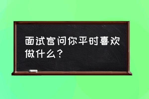 面试时自己需要的提问 面试官问你平时喜欢做什么？