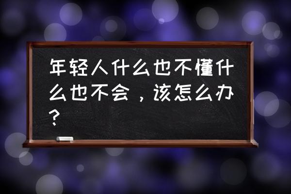 不懂就要问课文主题是什么 年轻人什么也不懂什么也不会，该怎么办？