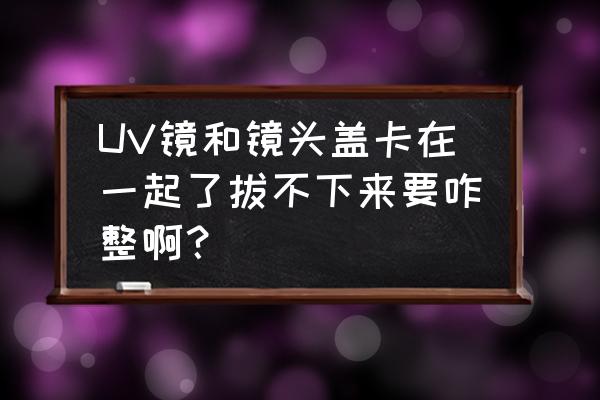 uv镜安装和取下技巧 UV镜和镜头盖卡在一起了拔不下来要咋整啊？