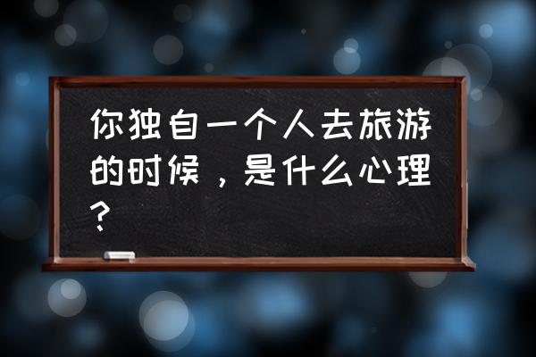 一个人去上海玩攻略 你独自一个人去旅游的时候，是什么心理？