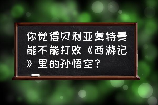 奥特曼和孙悟空哪个比较厉害 你觉得贝利亚奥特曼能不能打败《西游记》里的孙悟空？